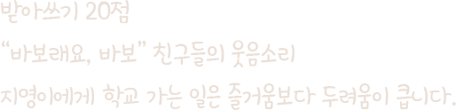 받아쓰기 20점 '바보래요 바보' 친구들의 웃음소리 지영이에게 학교 가는 일은 즐거움보다 두려움이 큽니다