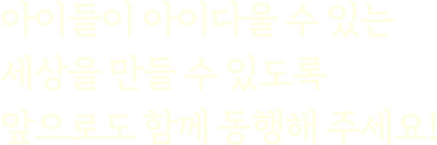 아이들이 아이다울 수 있는 세상을 만들 수 있도록 앞으로도 함께 동행해 주세요!