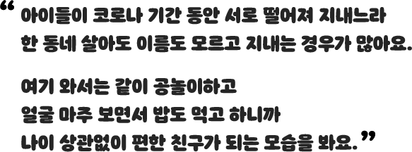 아이들이 코로나 기간 동안 서로 떨어져 지내느라 한 동네 살아도 이름도 모르고 지내는 경우가 많아요. 여기 와서는 같이 공놀이하고 얼굴 마주 보면서 밥도 먹고 하니까 나이 상관없이 편한 친구가 되는 모습을 봐요.