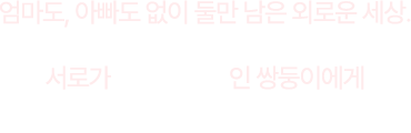 엄마도, 아빠도 없이 둘만 남은 외로운 세상. 서로가 세상의 전부인 쌍둥이에게 여러분의 따뜻한 온기를 전해주세요.